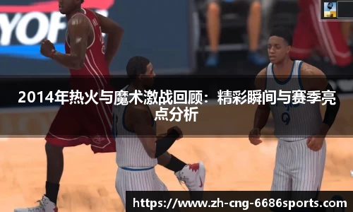 2014年热火与魔术激战回顾：精彩瞬间与赛季亮点分析